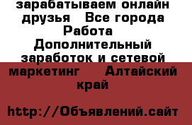 зарабатываем онлайн друзья - Все города Работа » Дополнительный заработок и сетевой маркетинг   . Алтайский край